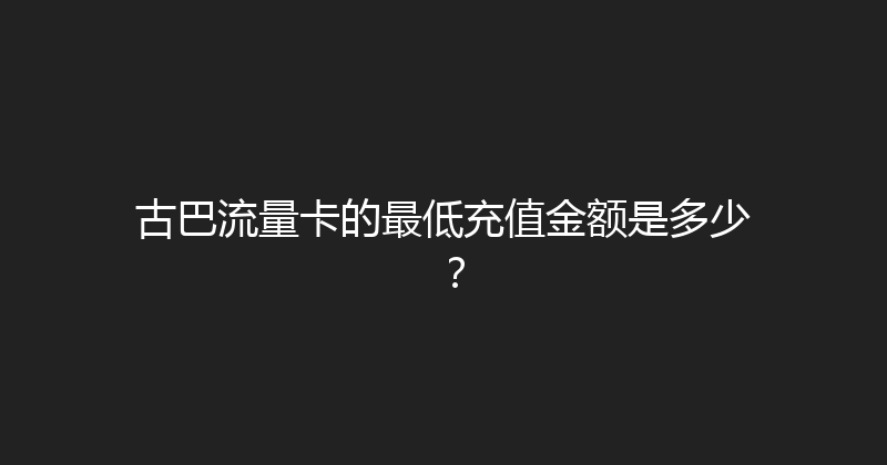 古巴流量卡的最低充值金额是多少？ 