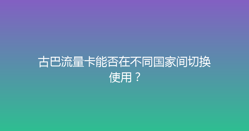 古巴流量卡能否在不同国家间切换使用？ 