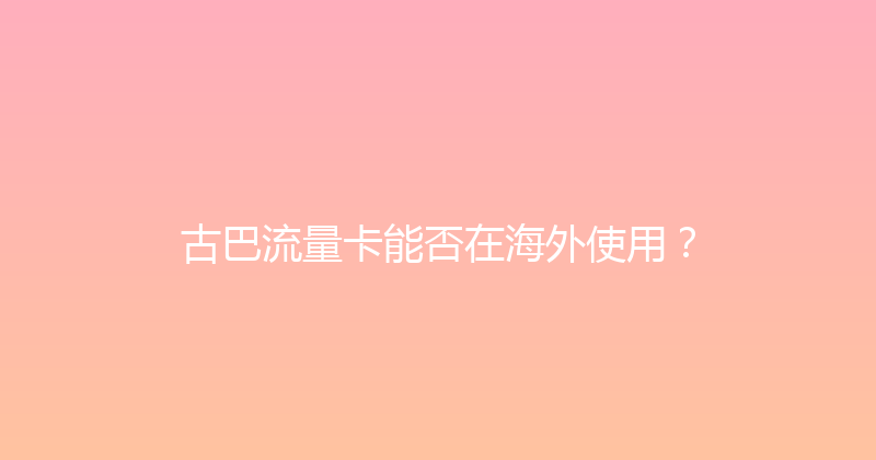 古巴流量卡能否在海外使用？ 