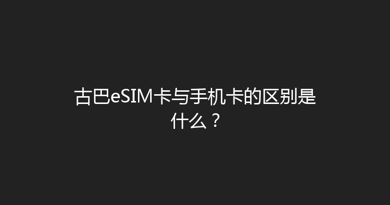 古巴eSIM卡与手机卡的区别是什么？ 
