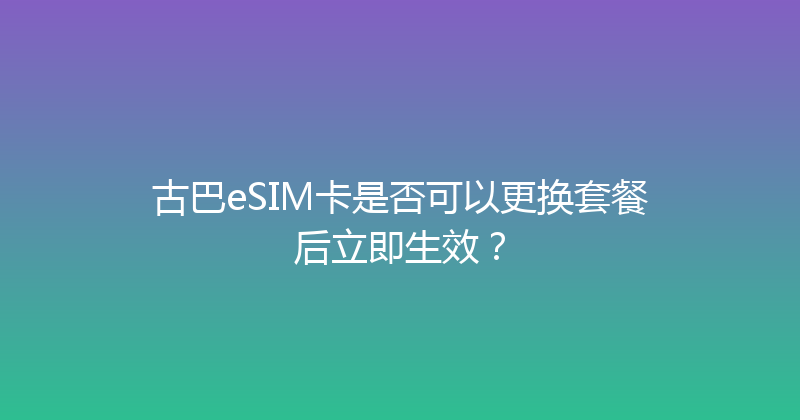 古巴eSIM卡是否可以更换套餐后立即生效？ 