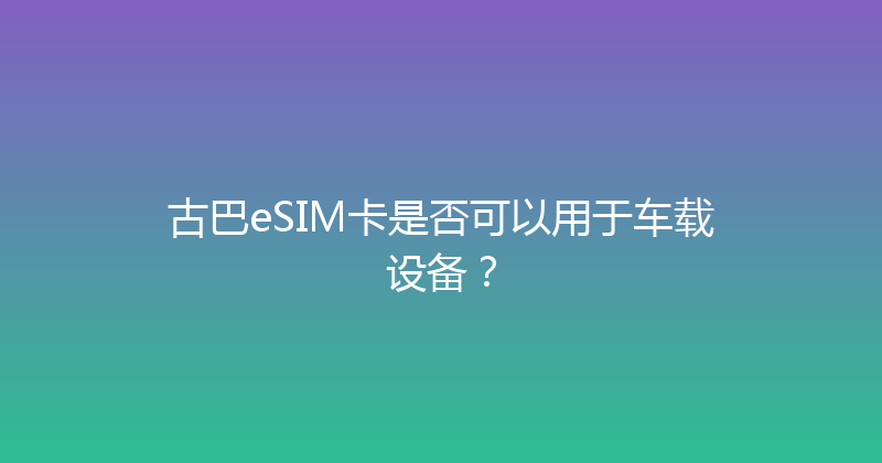 古巴eSIM卡是否可以用于车载设备？ 