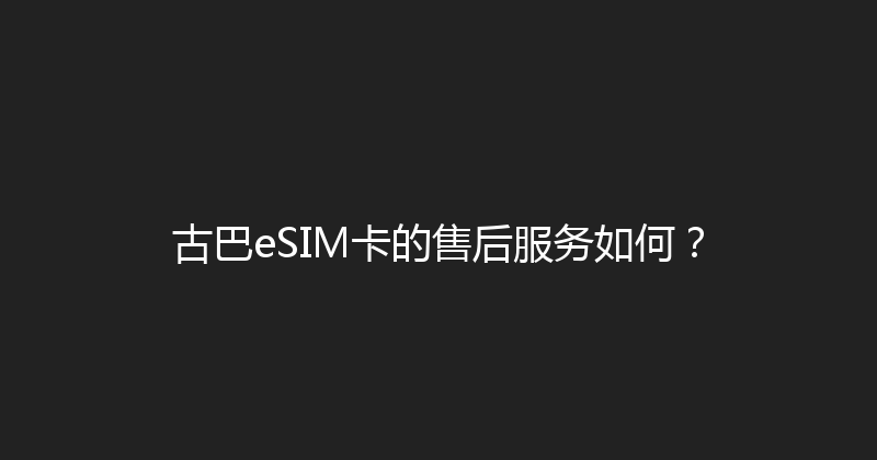 古巴eSIM卡的售后服务如何？ 
