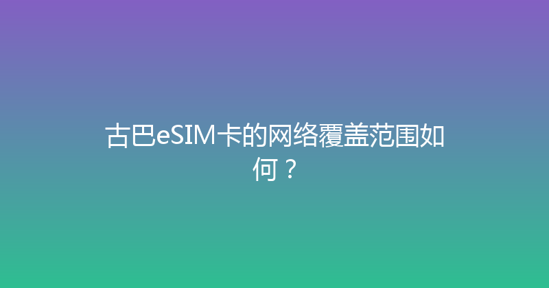 古巴eSIM卡的网络覆盖范围如何？ 
