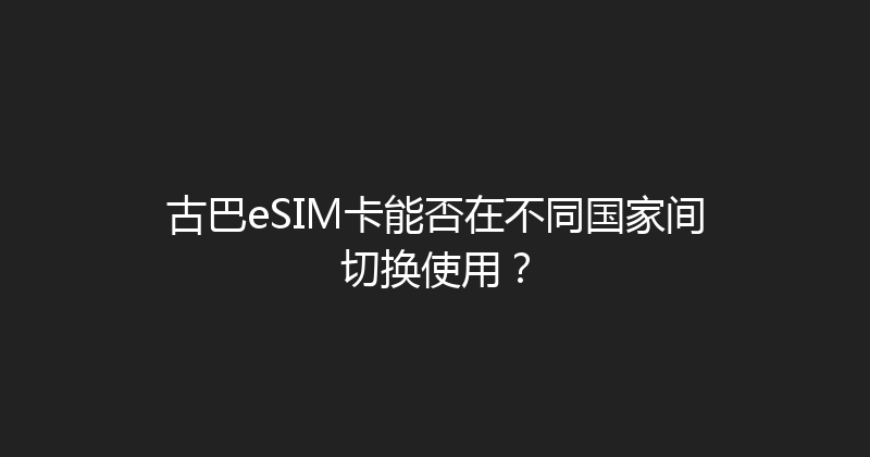 古巴eSIM卡能否在不同国家间切换使用？ 