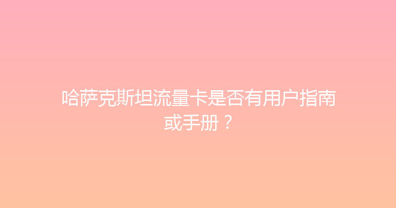 哈萨克斯坦流量卡是否有用户指南或手册？ 