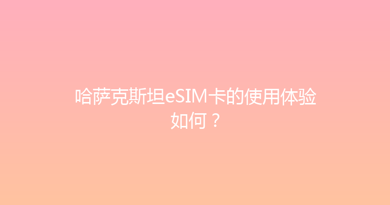 哈萨克斯坦eSIM卡的使用体验如何？ 