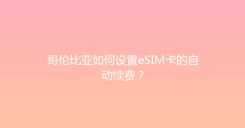 哥伦比亚如何设置eSIM卡的自动续费？ 