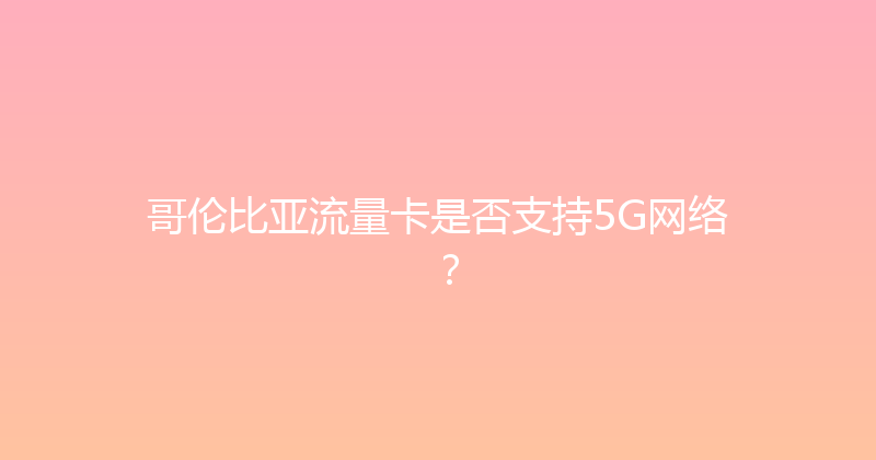 哥伦比亚流量卡是否支持5G网络？ 