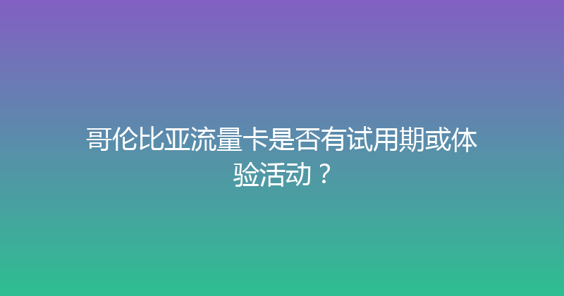 哥伦比亚流量卡是否有试用期或体验活动？ 