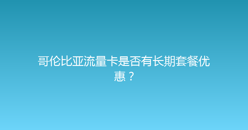 哥伦比亚流量卡是否有长期套餐优惠？ 