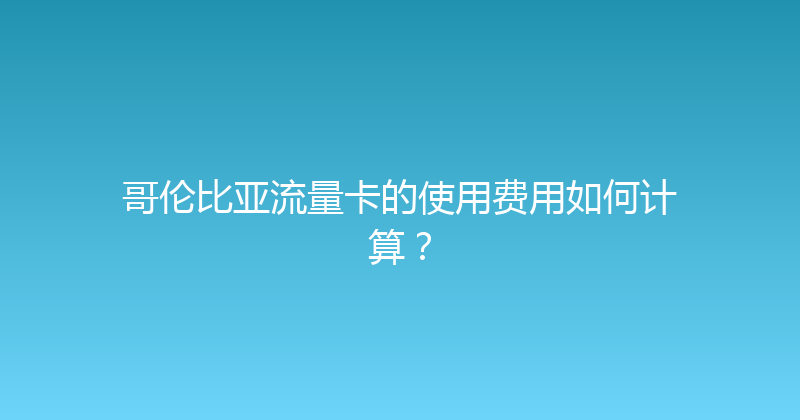 哥伦比亚流量卡的使用费用如何计算？ 