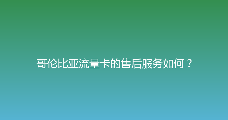 哥伦比亚流量卡的售后服务如何？ 
