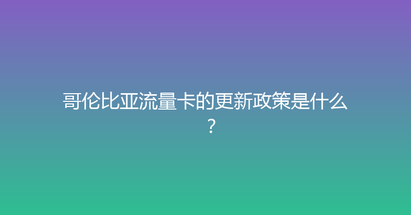 哥伦比亚流量卡的更新政策是什么？ 