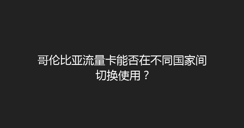 哥伦比亚流量卡能否在不同国家间切换使用？ 