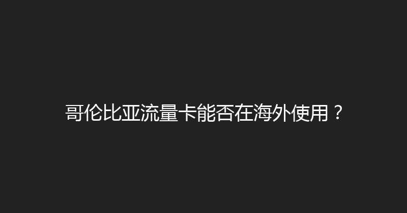 哥伦比亚流量卡能否在海外使用？ 