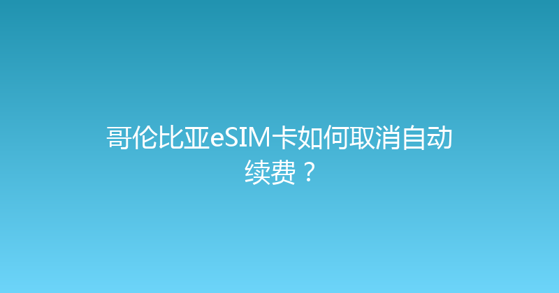 哥伦比亚eSIM卡如何取消自动续费？ 