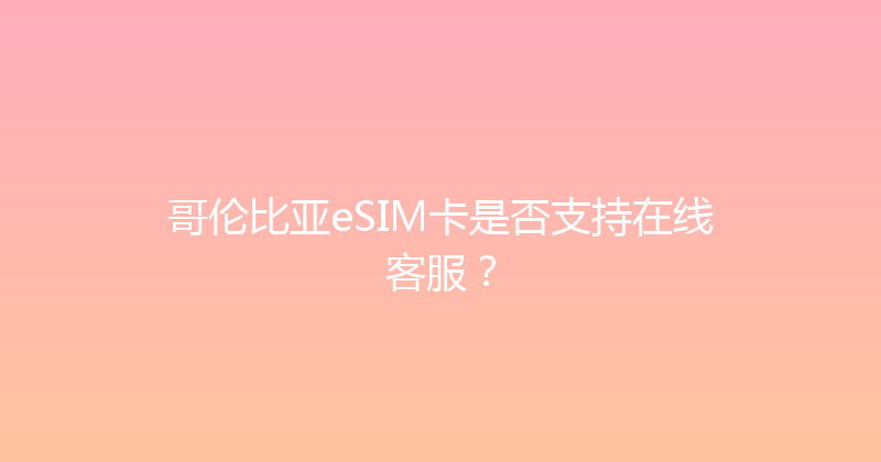哥伦比亚eSIM卡是否支持在线客服？ 