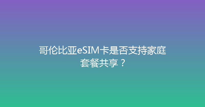 哥伦比亚eSIM卡是否支持家庭套餐共享？ 