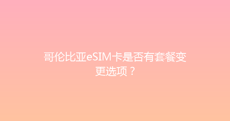 哥伦比亚eSIM卡是否有套餐变更选项？ 