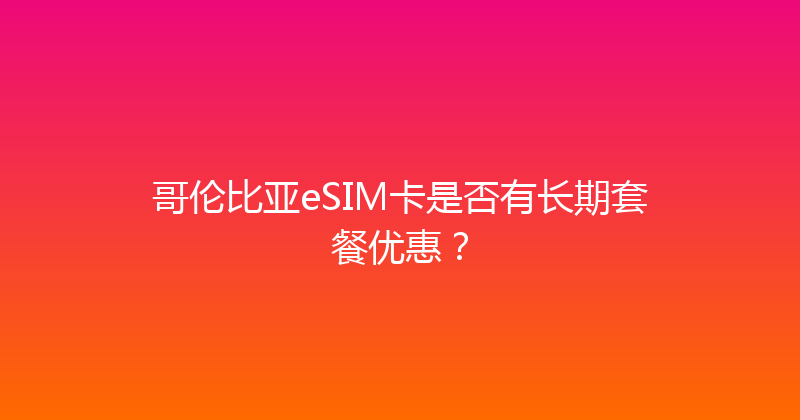 哥伦比亚eSIM卡是否有长期套餐优惠？ 