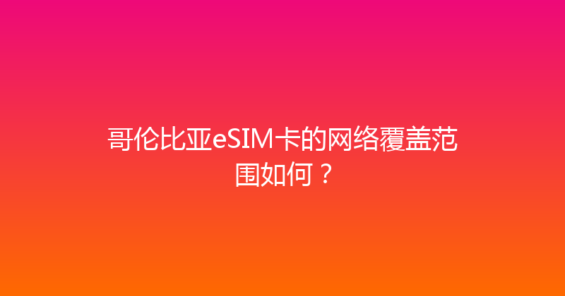 哥伦比亚eSIM卡的网络覆盖范围如何？ 