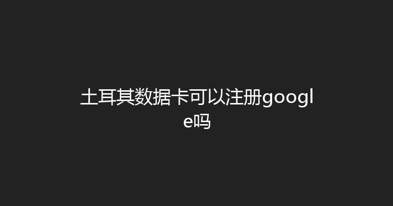 土耳其数据卡可以注册google吗 