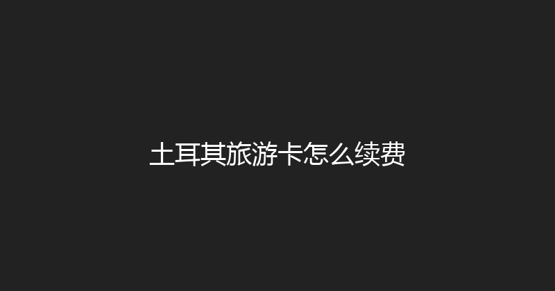 土耳其旅游卡怎么续费 