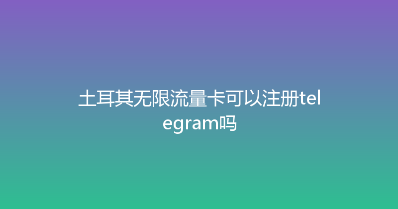 土耳其无限流量卡可以注册telegram吗 