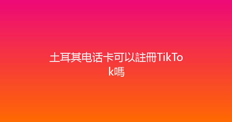 土耳其电话卡可以註冊TikTok嗎 