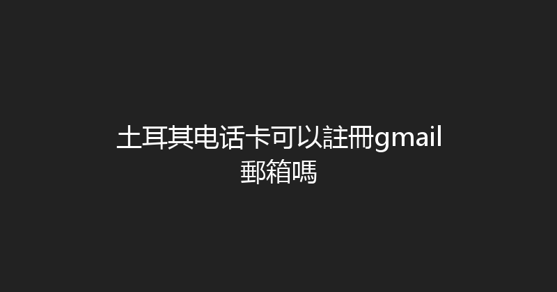 土耳其电话卡可以註冊gmail郵箱嗎 