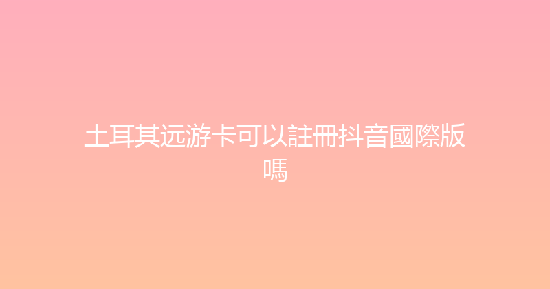 土耳其远游卡可以註冊抖音國際版嗎 
