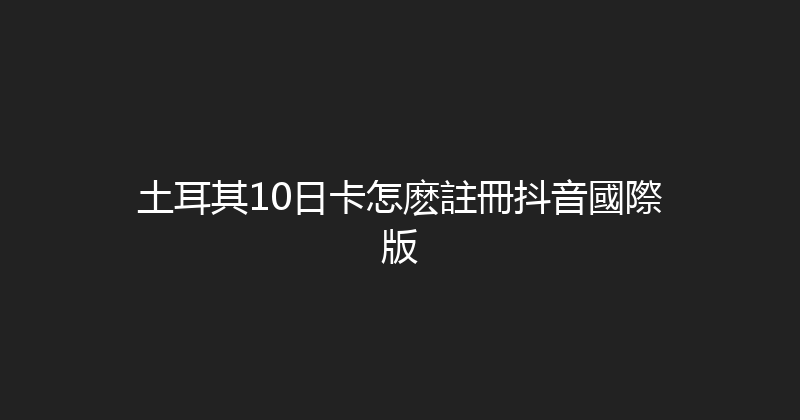 土耳其10日卡怎麽註冊抖音國際版 