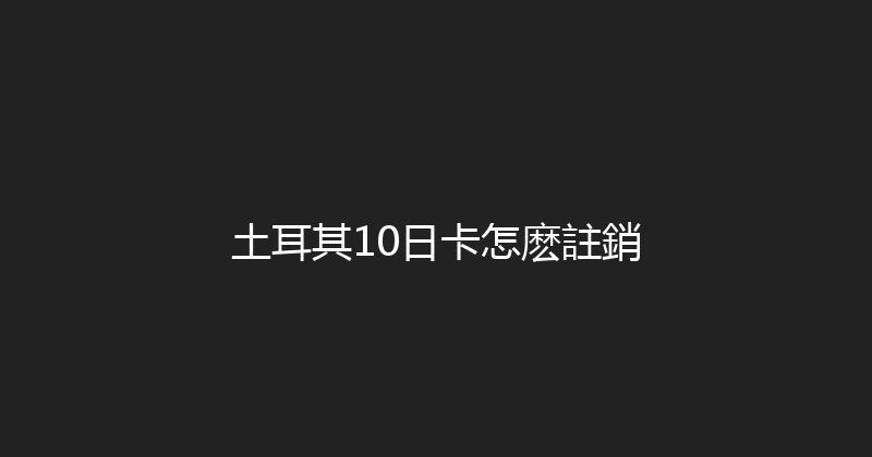 土耳其10日卡怎麽註銷 