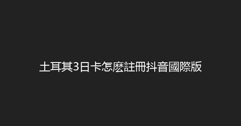 土耳其3日卡怎麽註冊抖音國際版 