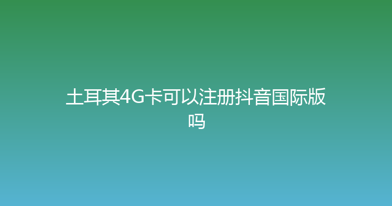 土耳其4G卡可以注册抖音国际版吗 