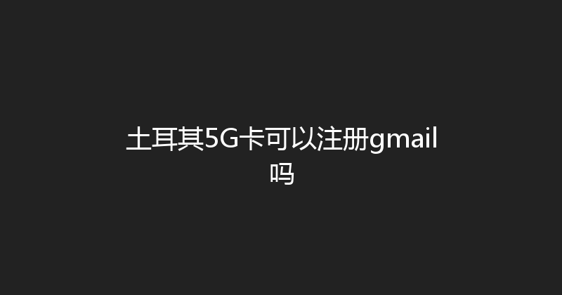 土耳其5G卡可以注册gmail吗 