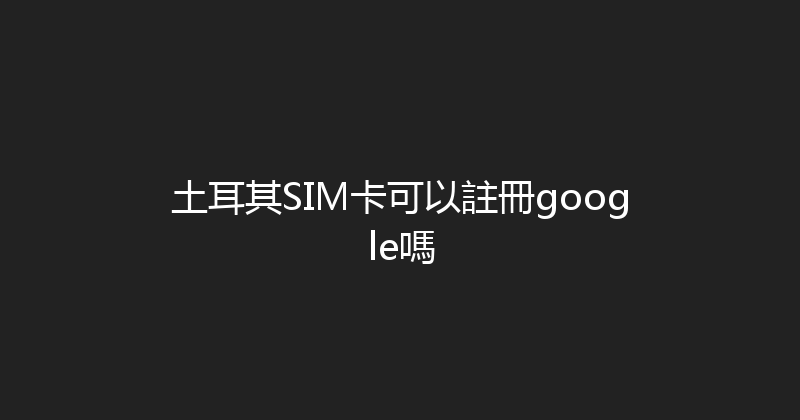 土耳其SIM卡可以註冊google嗎 