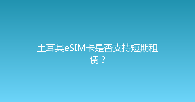 土耳其eSIM卡是否支持短期租赁？ 