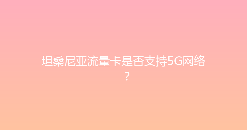 坦桑尼亚流量卡是否支持5G网络？ 
