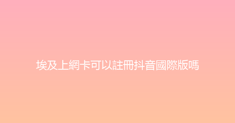 埃及上網卡可以註冊抖音國際版嗎 