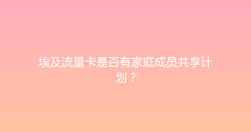 埃及流量卡是否有家庭成员共享计划？ 
