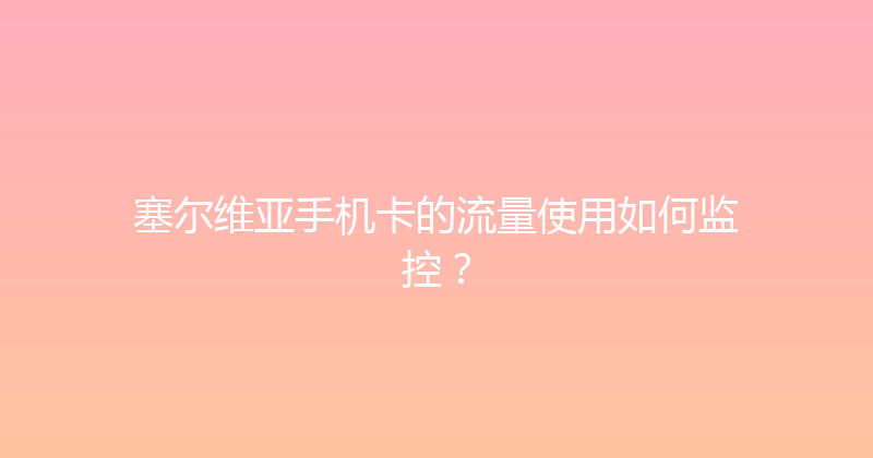 塞尔维亚手机卡的流量使用如何监控？ 