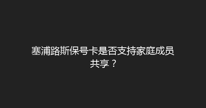 塞浦路斯保号卡是否支持家庭成员共享？ 