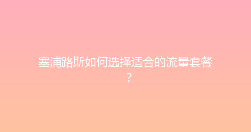 塞浦路斯如何选择适合的流量套餐？ 