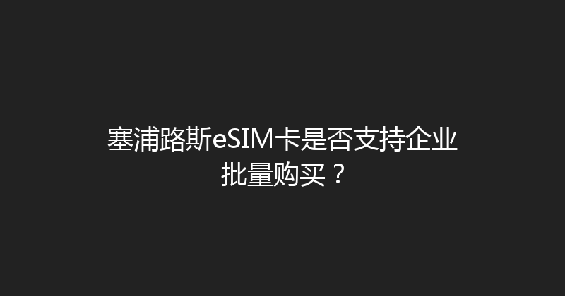 塞浦路斯eSIM卡是否支持企业批量购买？ 