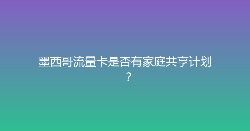 墨西哥流量卡是否有家庭共享计划？ 