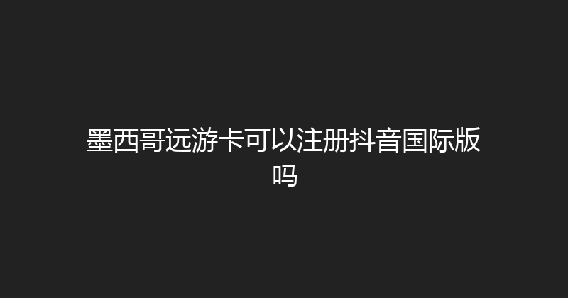 墨西哥远游卡可以注册抖音国际版吗 