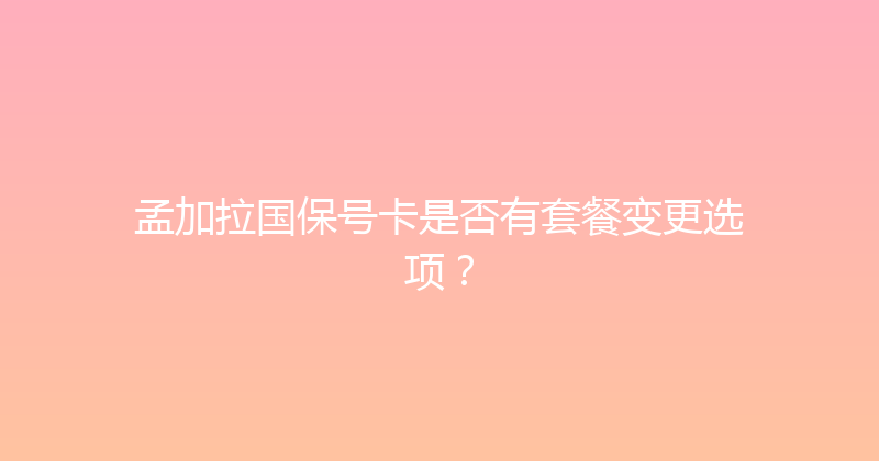 孟加拉国保号卡是否有套餐变更选项？ 