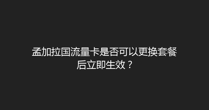 孟加拉国流量卡是否可以更换套餐后立即生效？ 